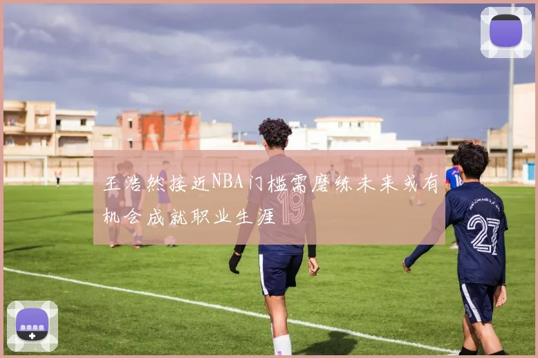 王浩然接近NBA门槛需磨练未来或有机会成就职业生涯