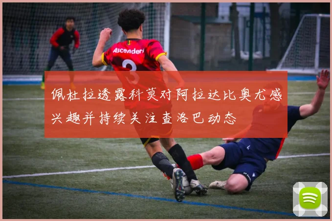 佩杜拉透露科莫对阿拉达比奥尤感兴趣并持续关注查洛巴动态