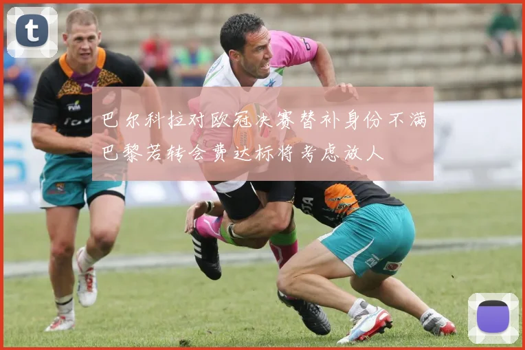 巴尔科拉对欧冠决赛替补身份不满巴黎若转会费达标将考虑放人