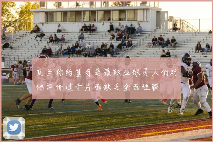 瓦兰称约基奇是最职业球员人们对他评价过于片面缺乏全面理解