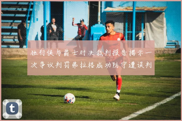 独行侠与爵士对决裁判报告揭示一次争议判罚弗拉格成功防守遭误判