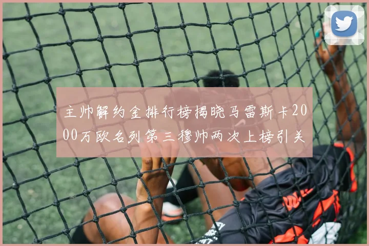 主帅解约金排行榜揭晓马雷斯卡2000万欧名列第三穆帅两次上榜引关注