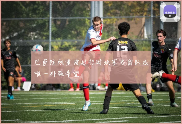 巴萨防线重建进行时坎塞洛留队成唯一补强希望