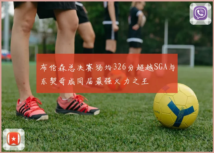 布伦森总决赛场均326分超越SGA与东契奇成同届最强火力之王