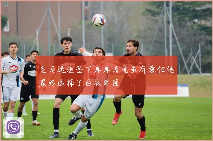 皇马迅速签下库库马竞虽有意但他最终选择了白衣军团