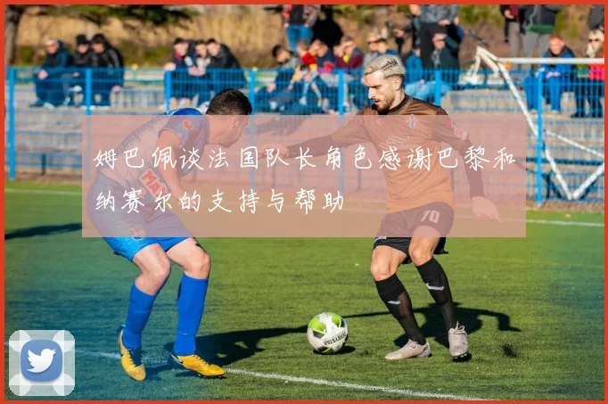 姆巴佩谈法国队长角色感谢巴黎和纳赛尔的支持与帮助