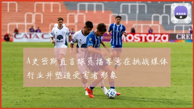 A史密斯直言球员播客意在挑战媒体行业并塑造受害者形象