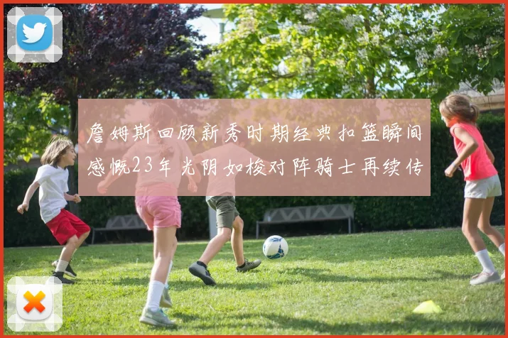 詹姆斯回顾新秀时期经典扣篮瞬间感慨23年光阴如梭对阵骑士再续传奇