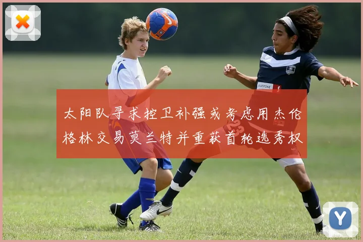太阳队寻求控卫补强或考虑用杰伦格林交易莫兰特并重获首轮选秀权