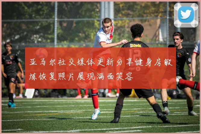 亚马尔社交媒体更新分享健身房锻炼恢复照片展现满面笑容