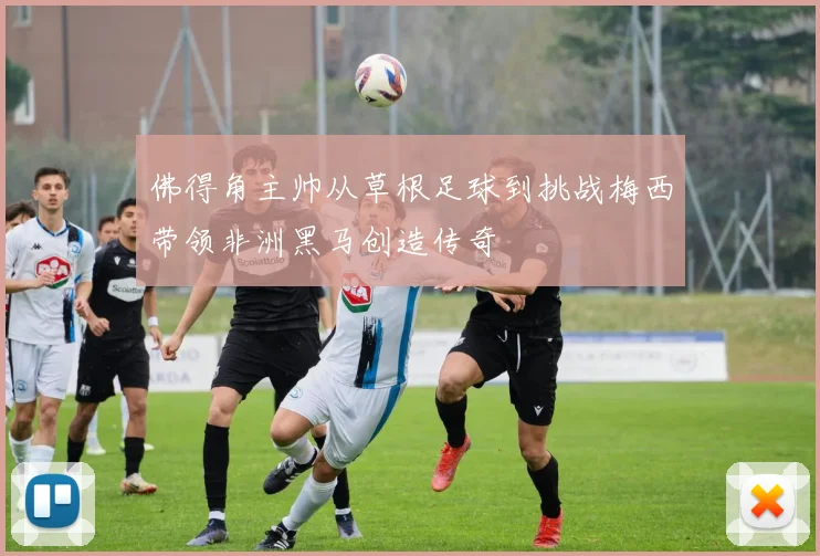 佛得角主帅从草根足球到挑战梅西带领非洲黑马创造传奇