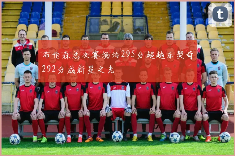 布伦森总决赛场均295分超越东契奇292分成新星之光