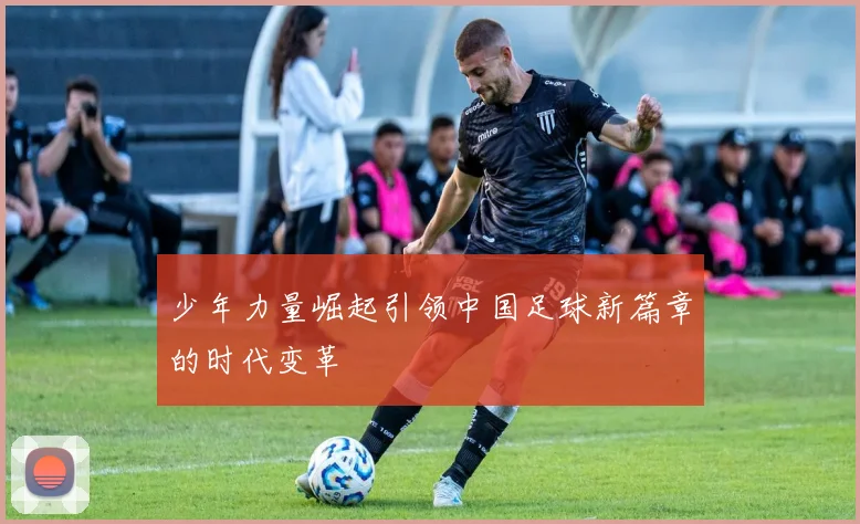 少年力量崛起引领中国足球新篇章的时代变革