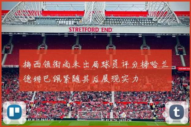梅西领衔尚未出局球员评分榜哈兰德姆巴佩紧随其后展现实力
