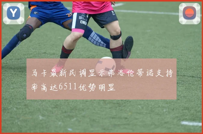 马卡最新民调显示弗洛伦蒂诺支持率高达6511优势明显