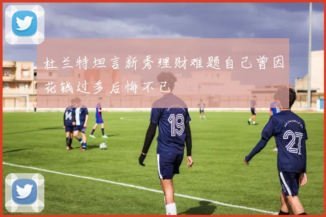 杜兰特坦言新秀理财难题自己曾因花钱过多后悔不已