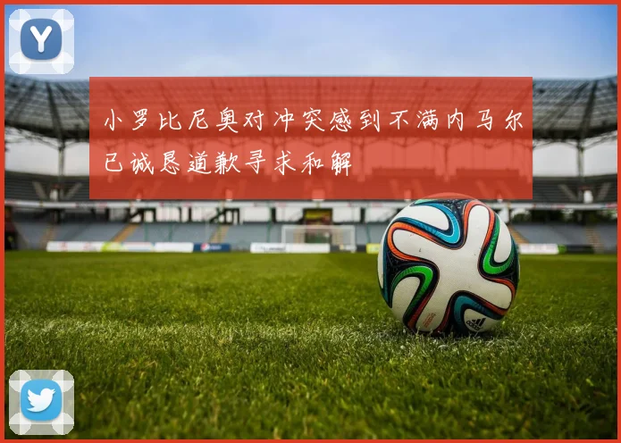 小罗比尼奥对冲突感到不满内马尔已诚恳道歉寻求和解