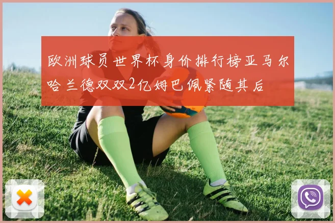 欧洲球员世界杯身价排行榜亚马尔哈兰德双双2亿姆巴佩紧随其后