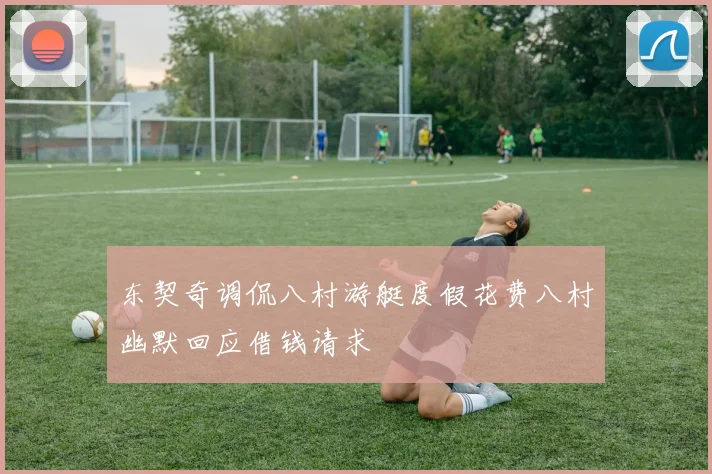 东契奇调侃八村游艇度假花费八村幽默回应借钱请求