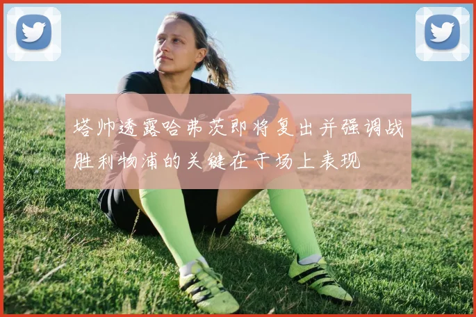 塔帅透露哈弗茨即将复出并强调战胜利物浦的关键在于场上表现