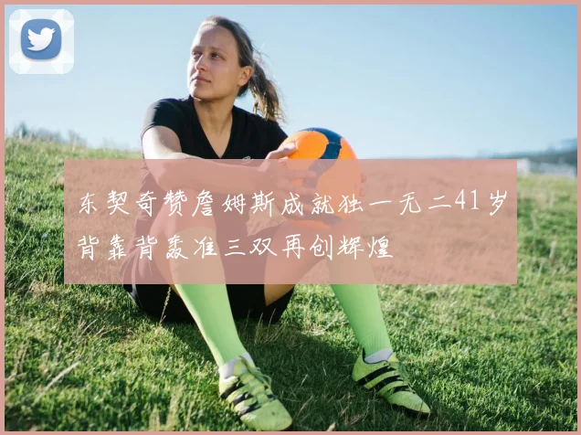 东契奇赞詹姆斯成就独一无二41岁背靠背轰准三双再创辉煌