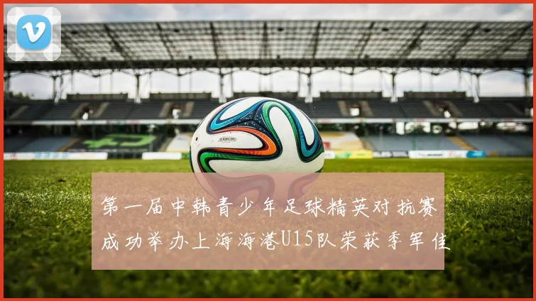 第一届中韩青少年足球精英对抗赛成功举办上海海港U15队荣获季军佳绩