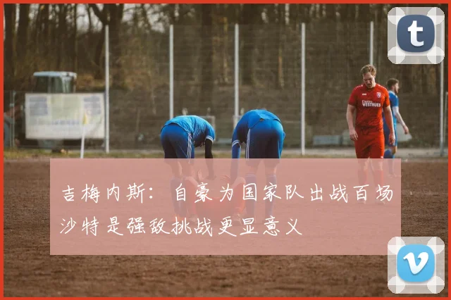 吉梅内斯：自豪为国家队出战百场沙特是强敌挑战更显意义