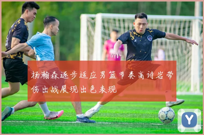 杨瀚森逐步适应男篮节奏高诗岩带伤出战展现出色表现